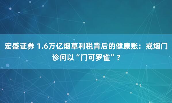 宏盛证券 1.6万亿烟草利税背后的健康账：戒烟门诊何以“门可罗雀”？