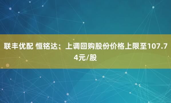 联丰优配 恒铭达：上调回购股份价格上限至107.74元/股