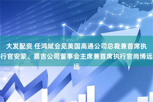 大发配资 任鸿斌会见美国高通公司总裁兼首席执行官安蒙、嘉吉公司董事会主席兼首席执行官尚博远
