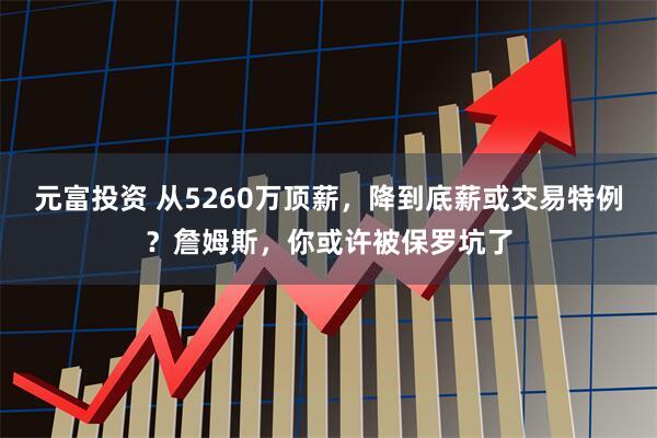 元富投资 从5260万顶薪，降到底薪或交易特例？詹姆斯，你或许被保罗坑了