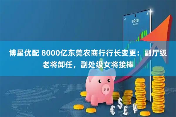 博星优配 8000亿东莞农商行行长变更：副厅级老将卸任，副处级女将接棒