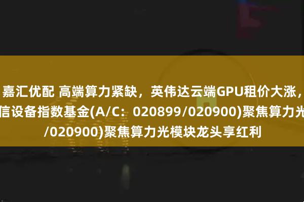 嘉汇优配 高端算力紧缺，英伟达云端GPU租价大涨，天弘中证全指通信设备指数基金(A/C：020899/020900)聚焦算力光模块龙头享红利