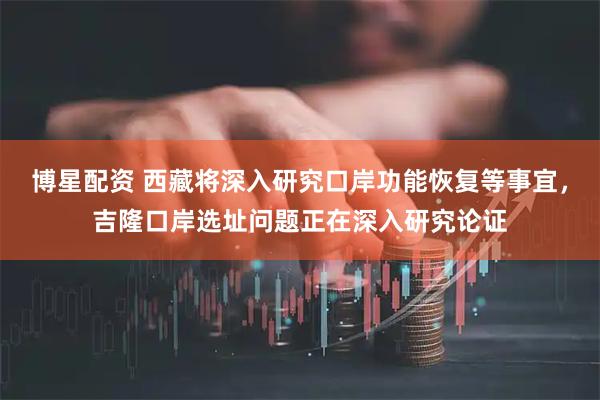 博星配资 西藏将深入研究口岸功能恢复等事宜，吉隆口岸选址问题正在深入研究论证